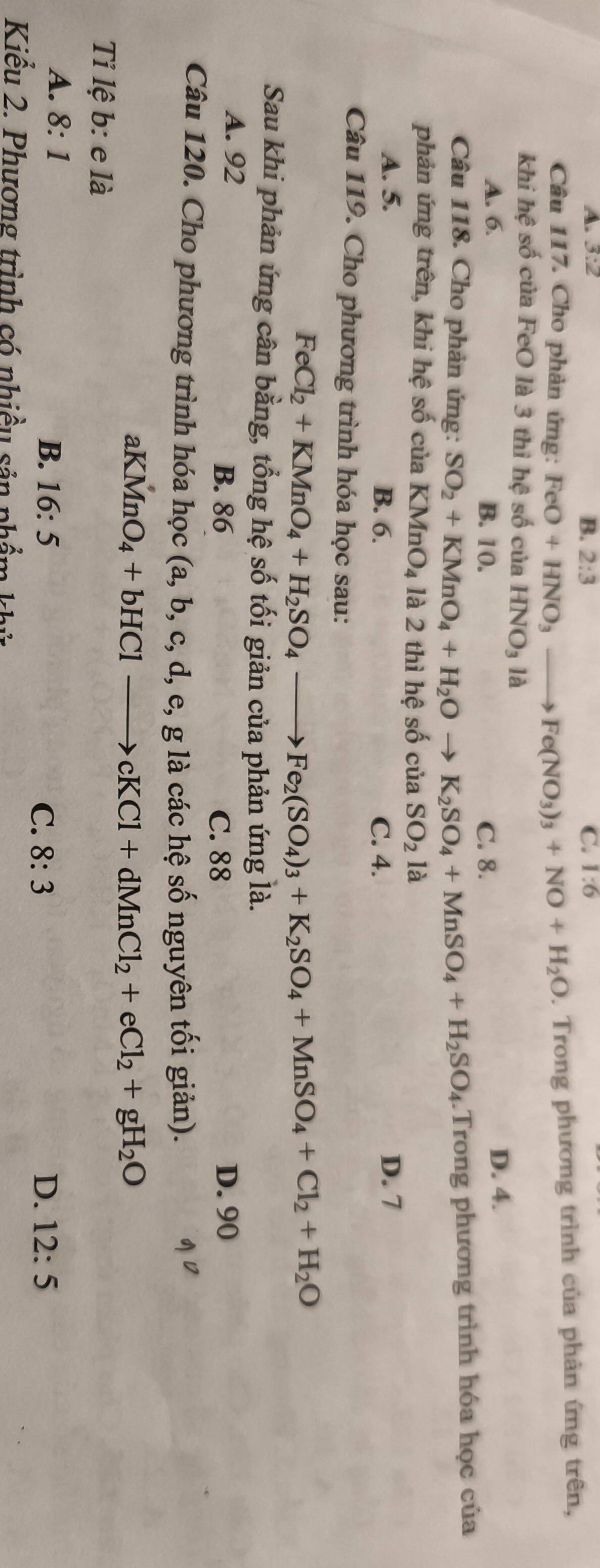 A. 3:2 1:6
B. 2:3 C.
Câu 117. Cho phản ứng: FeO+HNO_3to Fe(NO_3)_3+NO+H_2O. Trong phương trình của phản ứng trên,
khi hệ số của FeO là 3 thì hệ số của HNO_3 là
A. 6. B. 10. C. 8.
D. 4.
Câu 118. Cho phản ứng: SO_2+KMnO_4+H_2Oto K_2SO_4+MnSO_4+H_2SO_4.Trong phương trình hóa học của
phản ứng trên, khi hệ số của KMnO_4 là 2 thì hệ số cuaSO_21a
A. 5. B. 6. C. 4.
D. 7
Câu 119. Cho phương trình hóa học sau:
FeCl_2+KMnO_4+H_2SO_4to Fe_2(SO_4)_3+K_2SO_4+MnSO_4+Cl_2+H_2O
Sau khi phản ứng cân bằng, tổng hệ số tối giản của phản ứng là.
A. 92 B. 86 D. 90
C. 88
Câu 120. Cho phương trình hóa học (a,b,c,d,e, g là các hệ số nguyên tối giản).
aK MnO_4+bHClto cKCl+dMnCl_2+eCl_2+gH_2O
Ti lệ b: e là
A. 8:1 B. 16:5 C. 8:3 D. 12:5
Kiểu 2. Phương trình có nhiều sản phẩm khử