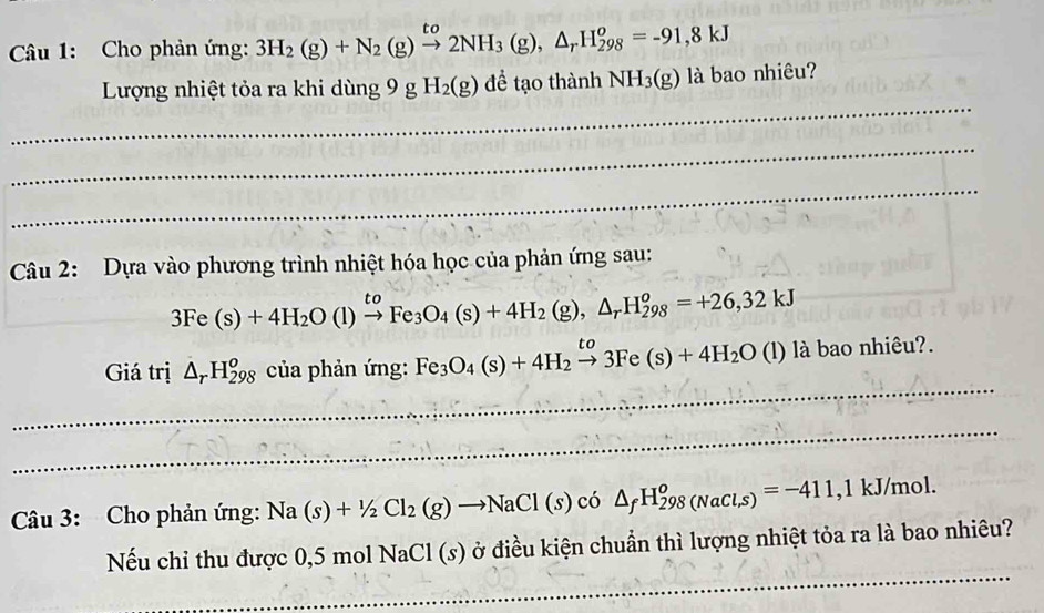 Cho phản ứng: 3H_2(g)+N_2(g)xrightarrow to2NH_3(g), △ _rH_(298)^o=-91,8kJ
_ 
Lượng nhiệt tỏa ra khi dùng 9g H_2(g) để tạo thành NH_3(g) là bao nhiêu? 
_ 
_ 
Câu 2: Dựa vào phương trình nhiệt hóa học của phản ứng sau:
3Fe(s)+4H_2O(l)xrightarrow toFe_3O_4(s)+4H_2(g), △ _rH_(298)^o=+26,32kJ
_ 
Giá trị △ _rH_(298)^o của phản ứng: Fe_3O_4(s)+4H_2xrightarrow to3Fe(s)+4H_2O (l) là bao nhiêu?. 
_ 
_ 
_ 
Câu 3: Cho phản ứng: Na(s)+1/2Cl_2(g)to NaCl(s)co ) △ _fH_(298(NaCl,s))^o=-411 , 1 kJ/mol. 
_ 
Nếu chi thu được 0,5 mol N raCl(s) ởở điều kiện chuẩn thì lượng nhiệt tỏa ra là bao nhiêu?