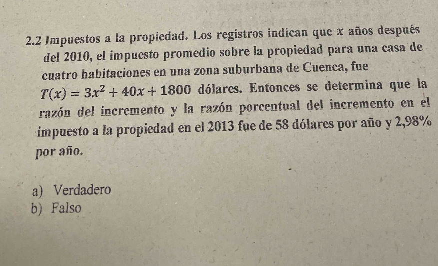 2. 2 Impuestos a la propiedad. Los registros indican que x años después
del 2010, el impuesto promedio sobre la propiedad para una casa de
cuatro habitaciones en una zona suburbana de Cuenca, fue
T(x)=3x^2+40x+1800 dólares. Entonces se determina que la
razón del incremento y la razón porcentual del incremento en el
impuesto a la propiedad en el 2013 fue de 58 dólares por año y 2,98%
por año.
a) Verdadero
b) Falso