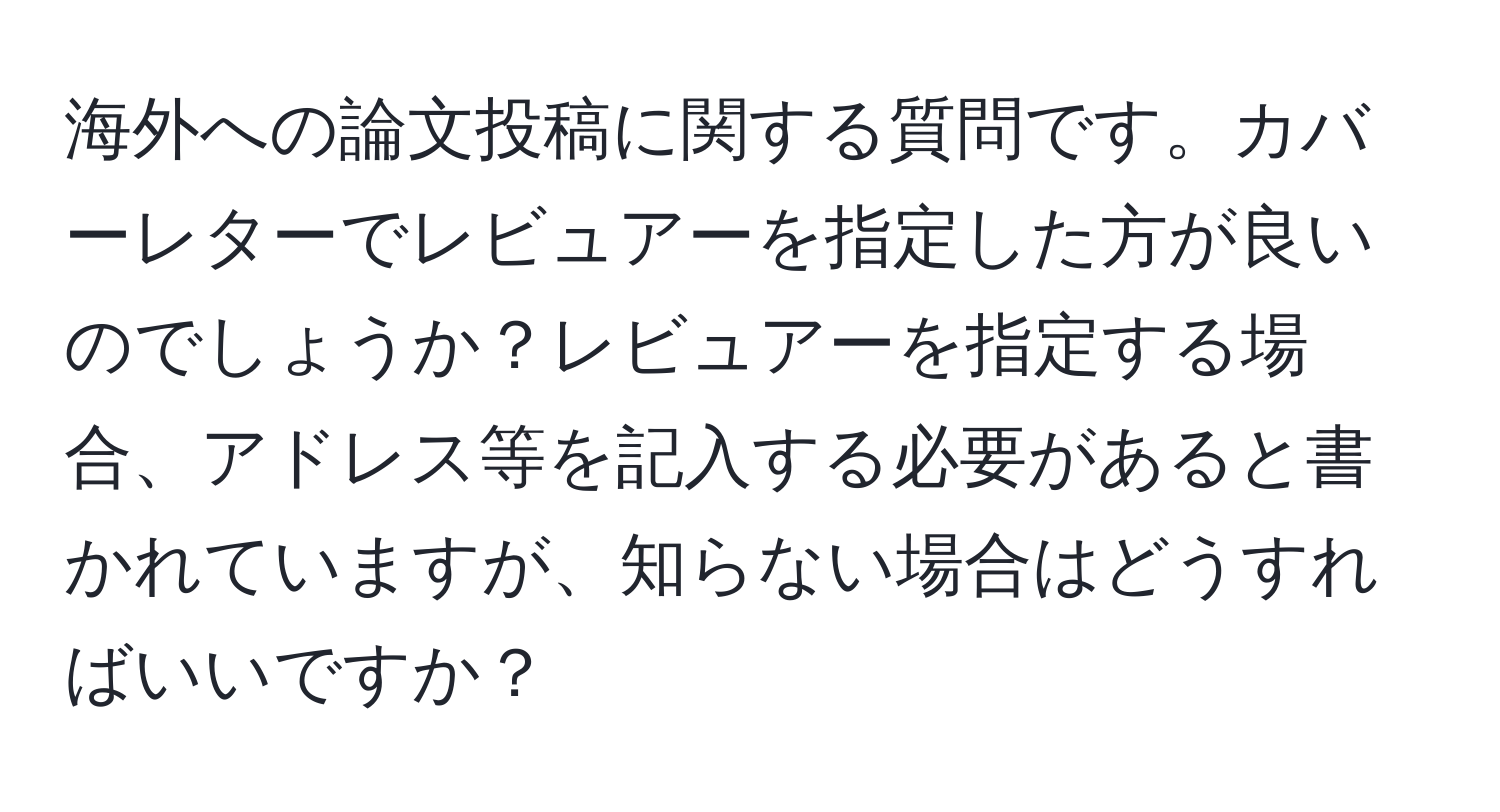 海外への論文投稿に関する質問です。カバーレターでレビュアーを指定した方が良いのでしょうか？レビュアーを指定する場合、アドレス等を記入する必要があると書かれていますが、知らない場合はどうすればいいですか？