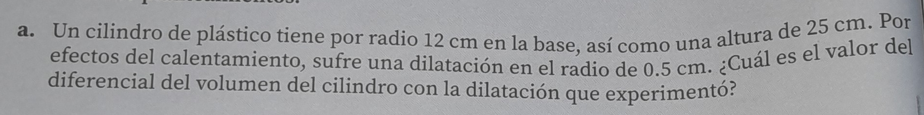 Un cilindro de plástico tiene por radio 12 cm en la base, así como una altura de 25 cm. Por 
efectos del calentamiento, sufre una dilatación en el radio de 0.5 cm. ¿Cuál es el valor del 
diferencial del volumen del cilindro con la dilatación que experimentó?