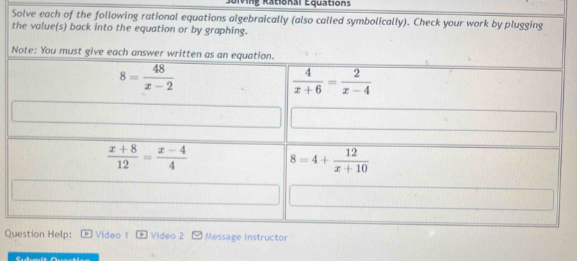 Bolving Rational Equations
Solve each of the following rational equations algebraically (also called symbolically). Check your work by plugging
the value(s) back into the equation or by graphing.
Question Help: Video 1 Video 2 Message instructor