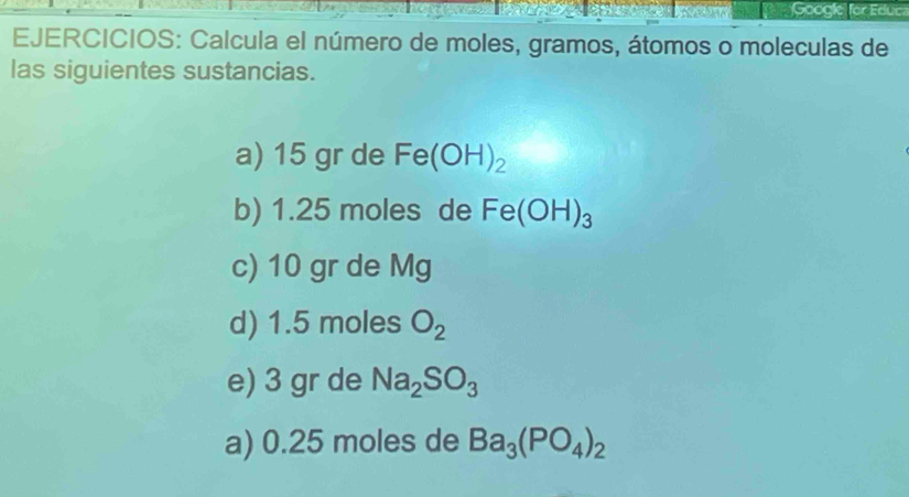 Google for Educ 
EJERCICIOS: Calcula el número de moles, gramos, átomos o moleculas de 
las siguientes sustancias. 
a) 15 gr de Fe(OH)_2
b) 1.25 moles de Fe(OH)_3
c) 10 gr de Mg
d) 1.5 moles O_2
e) 3 gr de Na_2SO_3
a) 0.25 moles de Ba_3(PO_4)_2