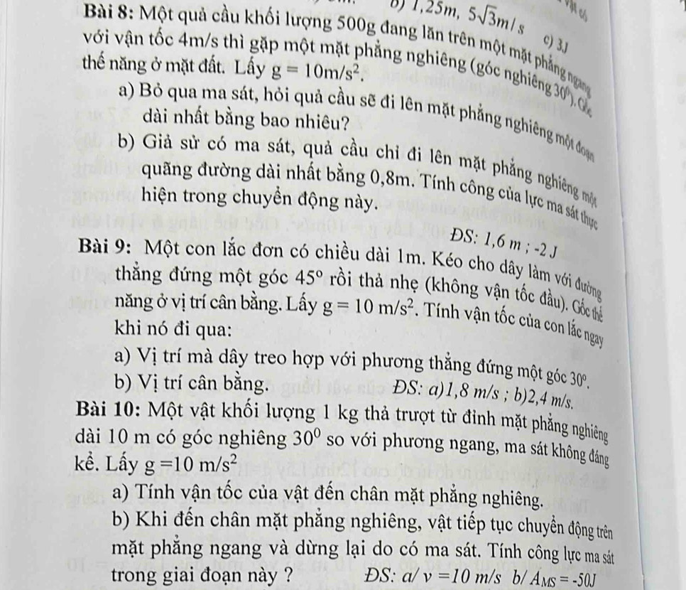 vật có
T,25m,5sqrt(3)m/s c) 3J
với vận tốc 4m/s thì gặ
Bài 8: Một quả cầu khối lượng 500g đang lăn trên một mặt phẳng ngang
thế năng ở mặt đất. Lấy g=10m/s^2.
nằng nghiêng (góc nghiêng 30 . 
a) Bỏ qua ma sát, hỏi quả cầu sẽ đi lên mặt phẳng nghiêng một đoạn
dài nhất bằng bao nhiêu?
b) Giả sử có ma sát, quả cầu chỉ đi lên mặt phẳng nghiêng một
đuãng đường dài nhất bằng 0,8m. Tính công của lực ma sát thực
hiện trong chuyền động này.
ĐS: 1,6 m ; -2 J
Bài 9: Một con lắc đơn có chiều dài 1m. Kéo cho dây làm với đường
thắng đứng một góc 45° trồi thả nhẹ (không vận tốc đầu). Gốc thể
năng ở vị trí cân bằng. Lấy g=10m/s^2 Tính vận tốc của con lắc ngay
khi nó đi qua:
a) Vị trí mà dây treo hợp với phương thắng đứng một góc
b) Vị trí cân bằng. 30°.
ĐS: a)1,8 m/s ; b)2,4 m/s.
Bài 10: Một vật khối lượng 1 kg thả trượt từ đỉnh mặt phẳng nghiêng
dài 10 m có góc nghiêng 30° so với phương ngang, ma sát không đáng
kề. Lấy g=10m/s^2
a) Tính vận tốc của vật đến chân mặt phẳng nghiêng.
b) Khi đến chân mặt phẳng nghiêng, vật tiếp tục chuyển động trên
mặt phẳng ngang và dừng lại do có ma sát. Tính công lực ma sát
trong giai đoạn này ? ĐS: a/v=10m/s b/ A_MS=-50J