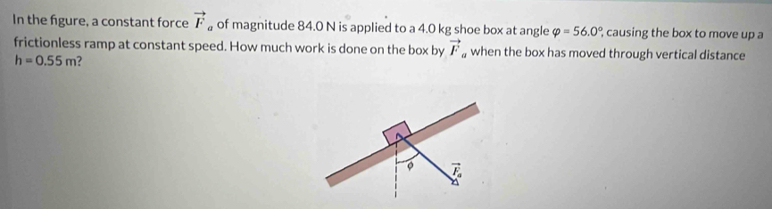 In the figure, a constant force vector F 。 of magnitude 84.0 N is applied to a 4.0 kg shoe box at angle varphi =56.0° causing the box to move up a
frictionless ramp at constant speed. How much work is done on the box by vector F when the box has moved through vertical distance
h=0.55m