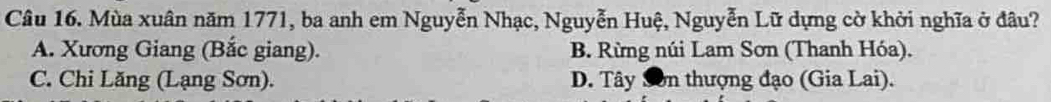 Mùa xuân năm 1771, ba anh em Nguyễn Nhạc, Nguyễn Huệ, Nguyễn Lữ dựng cờ khởi nghĩa ở đâu?
A. Xương Giang (Bắc giang). B. Rừng núi Lam Sơn (Thanh Hóa).
C. Chi Lăng (Lạng Sơn). D. Tây Sơn thượng đạo (Gia Lai).