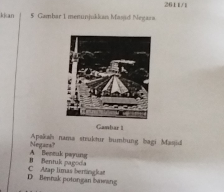 2611/1
kkan 5 Gambar 1 menunjukkan Masjid Negara
Gambar 1
Apakah nama struktur bumbung bagi Masjid
Negara?
A Bentuk payung
B Bentuk pagoda
C Atap limas bertingkat
D Bentuk potongan bawang