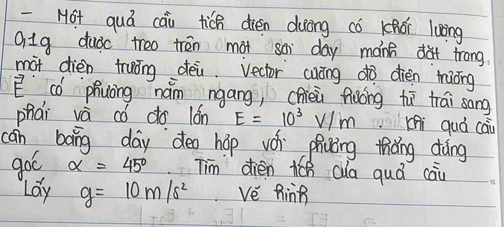 Ho+ quá cau tich dièn duōng có khói loong 
Q1g duǒc treo trēn màt soi day mánh dà trong. 
màt dièn truōng déi. Vector cuóng dò dièn màǒng 
E có phuàng nám ngáng, chièi fiàóig hī trái sang 
phai va có do 16n E=10^3V/m Khi quá cai 
can bang day deo hop v phicǒng thǎng dàng 
goó alpha =45° Tim dièn Qla quá cau 
Lay g=10m/s^2 ve hing