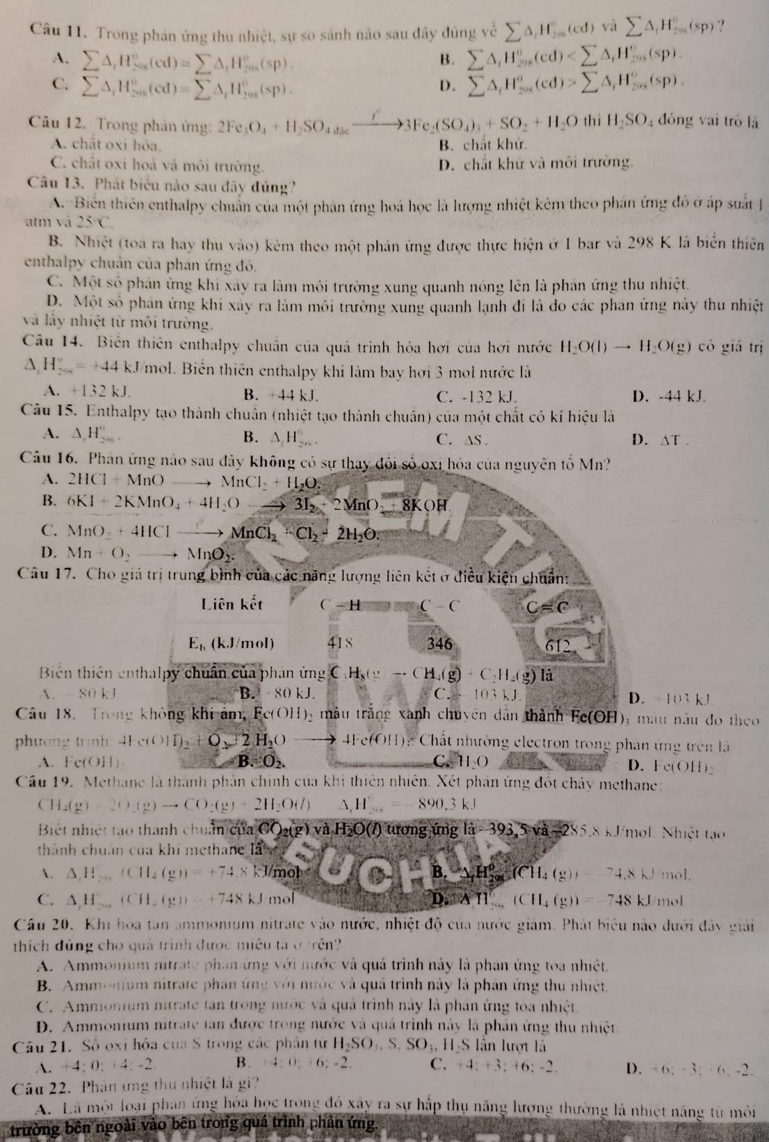 Trong phản ứng thu nhiệt, sự so sánh nào sau đây đúng về sumlimits △ _iH_(j=0)^n(cd)visumlimits △ _iH_(j=0)^n(sp) ?
A. sumlimits △ _iH_(208)^v(cd)=sumlimits △ _iH_(208)^v(sp).
B. sumlimits △ _iH_201^circ (cd)
C. sumlimits △ _iH_(208)^o(cd)=sumlimits △ _iH_(208)^o(sp). sumlimits △ _iH_(201)^o(cd)>sumlimits △ _iH_(2018)^o(sp).
D.
Câu 12. Trong phản ứng: 2Fe_3O_4+H_2SO_4+Seto 3Fe_2(SO_4)_3+SO_2+H_2O th iH_2SO_4 đóng vai trò là
A. chất oxi hỏa. B. chất khử
C. chất oxi hoá vả môi trường. D. chất khử và môi trường.
Câu 13. Phát biểu nào sau đây đúng?
A. Biển thiên enthalpy chuẩn của một phản ứng hoá học là lượng nhiệt kêm theo phản ứng đó ở áp suất 
atm và 25°C.
B. Nhiệt (toa ra hay thu vào) kêm theo một phản ứng được thực hiện ở 1 bar và 298 K là biển thiên
enthalpy chuân của phản ứng đó.
C. Một số phản ứng khi xây ra làm môi trường xung quanh nóng lên là phản ứng thu nhiệt.
D. Một số phan ứng khi xây ra làm môi trường xung quanh lạnh đi là đo các phan ứng này thu nhiệt
và lấy nhiệt từ môi trường.
Cu 14. Biển thiên enthalpy chuẩn của quá trình hóa hơi của hơi nước H_2O(l)to H_2O(g) có giá trị
△ _1H_(2008)°=+44kJ mol. Biến thiên enthalpy khi làm bay hơi 3 mol nước là
A. +132kJ. B. 44k. C. -132 kJ. D. -44 kJ.
Câu 15. Enthalpy tạo thành chuẩn (nhiệt tạo thành chuẩn) của một chất có kí hiệu là
A. △ ,H_(20)° B. △ H_(2n)°. C. as . D. △ T.
Câu 16. Phân ứng nào sau đây không có sự thay đôi số oxi hỏa của nguyên tố Mn?
A. 2HCl+MnO to MnCl_2+H_2O.
B. 6KI+2KMnO_4+4H_2Oto 3I_2+2MnO_2· 8KOH
C. MnO_2+4HClto MnCl_2+Cl_2+2H_2O:
D. Mn+O_2to MnO_2.
Câu 17. Cho giả trị trung bình của các năng lượng liên kết ở điều kiện chuẩn:
Liên khat et C -H C-C C=C
E_h (k.J/mol 1 418 346
612
Biên thiên enthalpy chuẩn của phản ứng CH_8(g)to CH_4(g)+C_2H_4(g)li
A. -80kJ B -80kJ. C.+103kJ D. - 103 kJ
Câu 18. Trong không khi ảm Fe(OH)_2 màu trắng xãnh chuyên dân thành Fe(OH); màu nâu đo theo
phương trinh: 4Fe(OH)_2+O_2+2H_2O to 4Fe(6H): Cất nhưởng electron trong phan ứng trên là
A. F f(O]|  F.C_2. H_2O
C
D. Fc(OH)_2
Câu 19. Methane là thành phân chính của khi thiên nhiên. Xét phân ứng đốt chảy methane:
CH_2(g)=2O(g)to CO_2(g)+2H_2O(l) ,H_202=-890.3kJ
Biệt nhiệt tạo thành chuẩn của CO_2(g)va.H_2O(l) ) tương ứng là -393,5va-285.8* 1 Fmol Nhiết tạo
thành chuân của khi methane là
A. △ ,H_200(CH_4(g))=+74.8kJ/mohe(6H D B.△ ,H_(208)^(θ)(CH_4(y(y) mol.
C. △ HLV...(CH_2(g))=+748kJmol D.8H,...(CH_4(g))=748kJ mol
Câu 20. Khi hoa tan ammonium nitrate vào nước, nhiệt độ của nước giám. Phát biểu nào dưới đây giải
thích đúng cho quả trình được miều ta ở trên?
A. Ammonium nitrate phan ứng với nước và quá trình này là phân ứng toa nhiệt
B. Ammonium nitrate phan ứng với nước và quả trình này là phân ứng thu nhiệt.
C. Ammomum nitrate tan trong nước và quả trình này là phân ứng toa nhiệt.
D. Ammonium nitrate tan được trong nước và quả trình này là phân ứng thu nhict
Câu 21. Số oxi hóa của S trong các phân từ H_2SO_3,S,SO_3,H_2Slin lượt là
A. +4:0:+4:-2. B. -4:0;+6;-2. C. +4:+3:+6:-2. D. +6;+3;+6;-2.
Câu 22. Phân ứng thu nhiệt là gi?
Ấ. Là một loại phan ứng hóa học trong đó xây ra sự hấp thụ năng lượng thường là nhiệt năng từ môi
trường bên ngoài vào bên trong quá trình phản ứng.