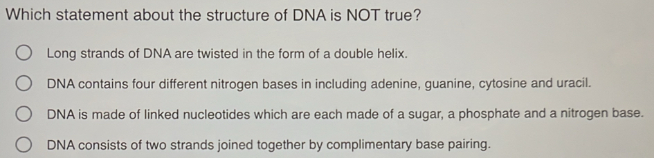 Which statement about the structure of DNA is NOT true?
Long strands of DNA are twisted in the form of a double helix.
DNA contains four different nitrogen bases in including adenine, guanine, cytosine and uracil.
DNA is made of linked nucleotides which are each made of a sugar, a phosphate and a nitrogen base.
DNA consists of two strands joined together by complimentary base pairing.