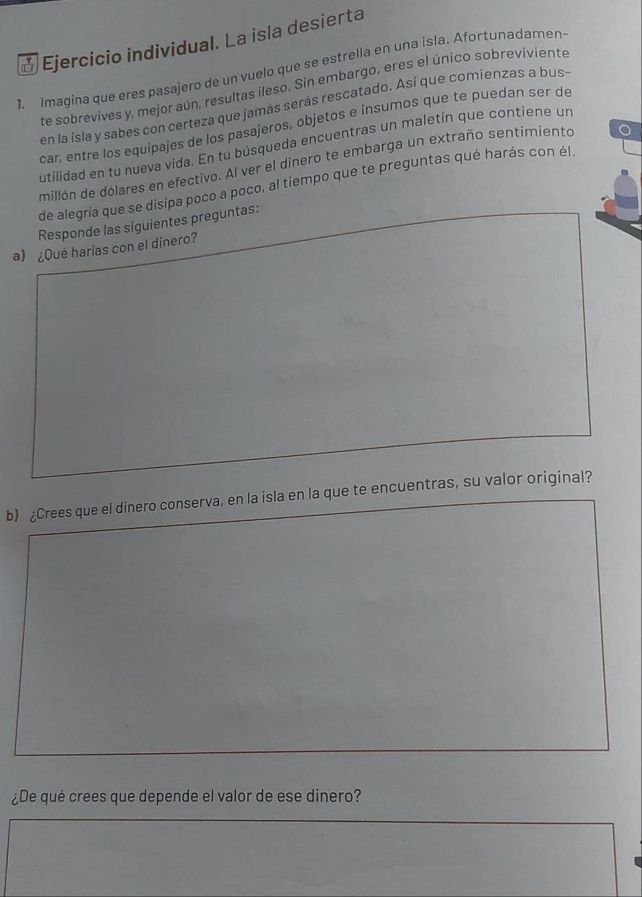 ☆ Ejercicio individual. La isla desierta 
1. Imagina que eres pasajero de un vuelo que se estrella en una isla. Afortunadamen 
te sobrevives y. mejor aún, resultas ileso. Sin embargo, eres el único sobreviviente 
en la isla y sabes con certeza que jamás serás rescatado. Así que comienzas a bus- 
car, entre los equipajes de los pasajeros, objetos e insumos que te puedan ser de 
utilidad en tu nueva vida. En tu búsqueda encuentras un maletín que contiene un 
millón de dólares en efectivo. Al ver el dinero te embarga un extraño sentimiento 
de alegría que se disipa poco a poco, al tiempo que te preguntas qué harás con él 
Responde las siguientes preguntas: 
a) ¿Qué harías con el dinero? 
b) ¿Crees que el dinero conserva, en la isla en la que te encuentras, su valor original? 
¿De qué crees que depende el valor de ese dinero?