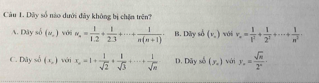 Dãy số nào dưới đây không bị chặn trên?
A. Dãy -1 、 (u_n) với u_n= 1/1.2 + 1/2.3 +·s + 1/n(n+1) · B. Dãy shat O(v_n) với v_n= 1/1^2 + 1/2^2 +·s + 1/n^2 ·
C. Dây số (x_n) với x_n=1+ 1/sqrt(2) + 1/sqrt(3) +·s + 1/sqrt(n)  D. Dãy shat o(y_o) với y_n= sqrt(n)/2^n ·