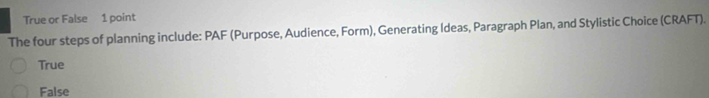 True or False 1 point
The four steps of planning include: PAF (Purpose, Audience, Form), Generating Ideas, Paragraph Plan, and Stylistic Choice (CRAFT).
True
False