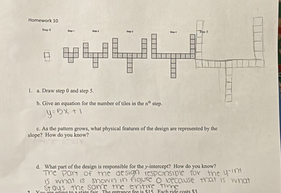 As the pattern grows, what physical features of the design are represented by the
slope? How do you know?
d. What part of the design is responsible for the y-intercept? How do you know?
entrance fee is $15 Fach ride costs $3