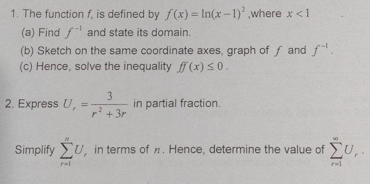 The function f, is defined by f(x)=ln (x-1)^2 ,where x<1</tex> 
(a) Find f^(-1) and state its domain. 
(b) Sketch on the same coordinate axes, graph of ƒ and f^(-1). 
(c) Hence, solve the inequality ff(x)≤ 0. 
2. Express U_r= 3/r^2+3r  in partial fraction. 
Simplify sumlimits _(r=1)^nU in terms of η. Hence, determine the value of sumlimits _(r=1)^(∈fty)U_r.