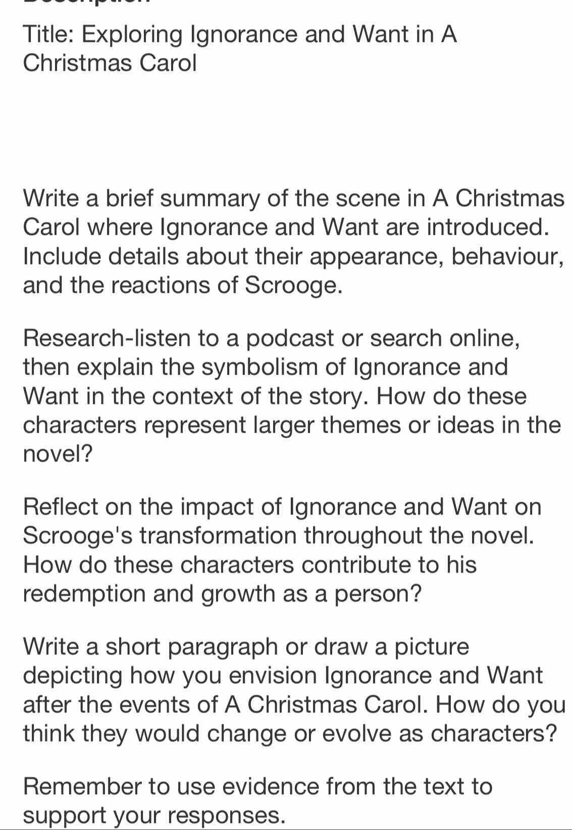 Title: Exploring Ignorance and Want in A 
Christmas Carol 
Write a brief summary of the scene in A Christmas 
Carol where Ignorance and Want are introduced. 
Include details about their appearance, behaviour, 
and the reactions of Scrooge. 
Research-listen to a podcast or search online, 
then explain the symbolism of Ignorance and 
Want in the context of the story. How do these 
characters represent larger themes or ideas in the 
novel? 
Reflect on the impact of Ignorance and Want on 
Scrooge's transformation throughout the novel. 
How do these characters contribute to his 
redemption and growth as a person? 
Write a short paragraph or draw a picture 
depicting how you envision Ignorance and Want 
after the events of A Christmas Carol. How do you 
think they would change or evolve as characters? 
Remember to use evidence from the text to 
support your responses.