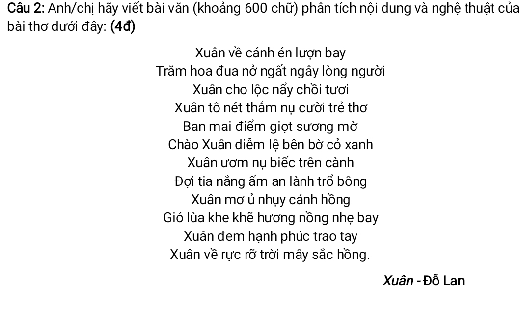 Anh/chị hãy viết bài văn (khoảng 600 chữ) phân tích nội dung và nghệ thuật của 
bài thơ dưới đây: (4đ) 
Xuân về cánh én lượn bay 
Trăm hoa đua nở ngất ngây lòng người 
Xuân cho lộc nẩy chồi tươi 
Xân tô nét thắm nụ cười trẻ thơ 
Ban mai điểm giọt sương mờ 
Chào Xuân diễm lệ bên bờ cỏ xanh 
Xuân ươm nụ biếc trên cành 
Đợi tia nắng ấm an lành trổ bông 
Xuân mơ ủ nhụy cánh hồng 
Gió lùa khe khẽ hương nồng nhẹ bay 
Xân đem hạnh phúc trao tay 
Xuân về rực rỡ trời mây sắc hồng. 
Xuân - Đỗ Lan