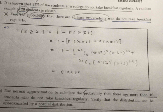 Session 2024/2025 
1. It is known that 37% of the students at a college do not take breakfast regularly. A random 
sample of 20 students is chosen. 
(a) Find the probability that there are at least two students who do not take breakfast 
regularly. 
q ) 
) Use normal approximation to calculate the probability that there are more than 10
students who do not take breakfast regularly. Verify that the distribution can be 
approximated by a normal distribution.