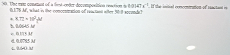 The rate constant of a first-order decomposition reaction is 0.0147s^(-2). If the initial concentration of reactant is
0.178 M, what is the concentration of reactant after 30.0 seconds?
1 8.72* 10^5 M/L 
B. 0.0645 M
c. 0.115 M
d. 0.0785 M
c. 0.643 N