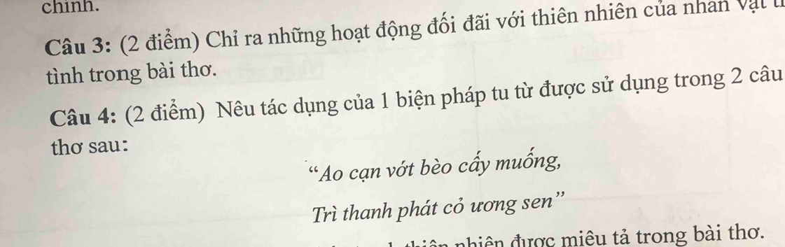 chinh. 
Câu 3: (2 điểm) Chỉ ra những hoạt động đối đãi với thiên nhiên của nhan vậl lị 
tình trong bài thơ. 
Câu 4: (2 điểm) Nêu tác dụng của 1 biện pháp tu từ được sử dụng trong 2 câu 
thơ sau: 
“Ao cạn vớt bèo cấy muống, 
Trì thanh phát cỏ ương sen '' 
hiên được miêu tả trong bài thơ.