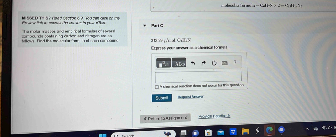 molecular formula =C_6H_7N* 2=C_12H_14N_2
MISSED THIS? Read Section 6.9. You can click on the
Review link to access the section in your eText. Part C
The molar masses and empirical formulas of several
compounds containing carbon and nitrogen are as
follows. Find the molecular formula of each compound. 312.29 g/mol, C_3H_2N
Express your answer as a chemical formula.
AΣφ
?
□ A chemical reaction does not occur for this question.
Submit Request Answer
《Return to Assignment Provide Feedback
Search