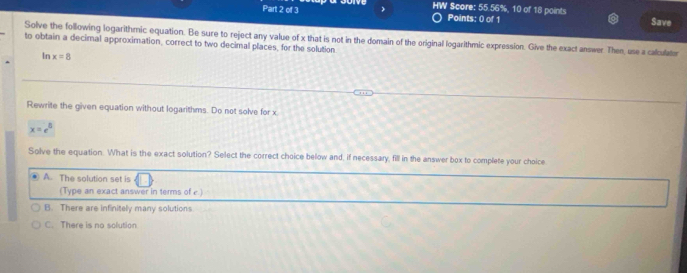HW Score: 55.56%, 10 of 18 points
Part 2 of 3 Points: () of 1 Save
Solve the following logarithmic equation. Be sure to reject any value of x that is not in the domain of the original logarithmic expression. Give the exact answer. Then, use a caliculator
to obtain a decimal approximation, correct to two decimal places, for the solution
In x=8
Rewrite the given equation without logarithms. Do not solve for x
x=e^5
Solve the equation. What is the exact solution? Select the correct choice below and, if necessary, fill in the answer box to complete your choice
A. The solution set is
(Type an exact answer in terms of c.)
B. There are infinitely many solutions
C. There is no solution