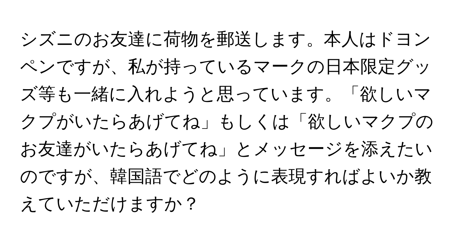 シズニのお友達に荷物を郵送します。本人はドヨンペンですが、私が持っているマークの日本限定グッズ等も一緒に入れようと思っています。「欲しいマクプがいたらあげてね」もしくは「欲しいマクプのお友達がいたらあげてね」とメッセージを添えたいのですが、韓国語でどのように表現すればよいか教えていただけますか？