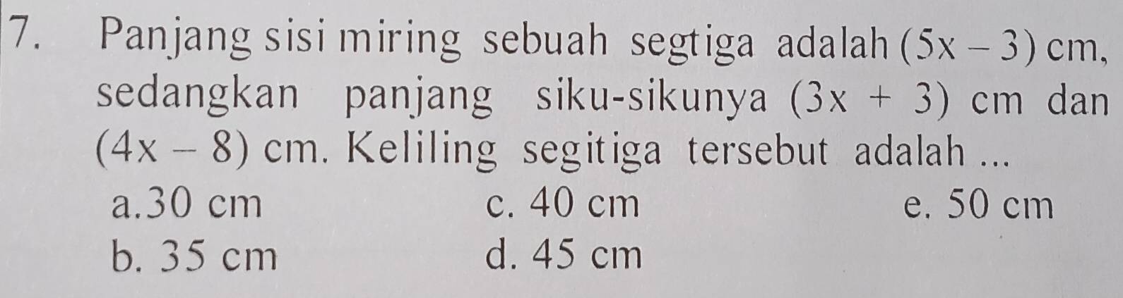 Panjang sisi miring sebuah segtiga adalah (5x-3)cn n.
sedangkan panjang siku-sikunya (3x+3) cm dan
(4x-8)cm. Keliling segitiga tersebut adalah ...
a. 30 cm c. 40 cm e. 50 cm
b. 35 cm d. 45 cm