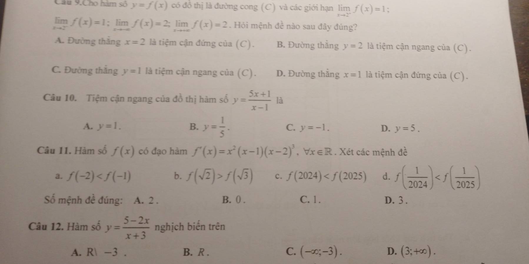 Câu 9.Cho hàm số y=f(x) có đồ thị là đường cong (C) và các giới hạn limlimits _xto 2^+f(x)=1;
limlimits _xto 2^-f(x)=1; lim f(x)=2;; lim f(x)=2. Hỏi mệnh đề nào sau đây đúng?
A. Đường thắng x=2 là tiệm cận đứng của (C). B. Đường thắng y=2 là tiệm cận ngang của (C).
C. Đường thắng y=1 là tiệm cận ngang của (C). D. Đường thắng x=1 là tiệm cận đứng của (C).
Câu 10. Tiệm cận ngang của đồ thị hàm số y= (5x+1)/x-1  là
A. y=1. B. y= 1/5 . C. y=-1. D. y=5. 
Câu 11. Hàm số f(x) có đạo hàm f'(x)=x^2(x-1)(x-2)^3, forall x∈ R. Xét các mệnh đề
a. f(-2) b. f(sqrt(2))>f(sqrt(3)) c. f(2024) d. f( 1/2024 )
ố mệnh đề đúng: A. 2. B. 0. C. 1. D. 3.
Câu 12. Hàm số y= (5-2x)/x+3  nghịch biến trên
A. R -3. B. R . C. (-∈fty ;-3). D. (3;+∈fty ).