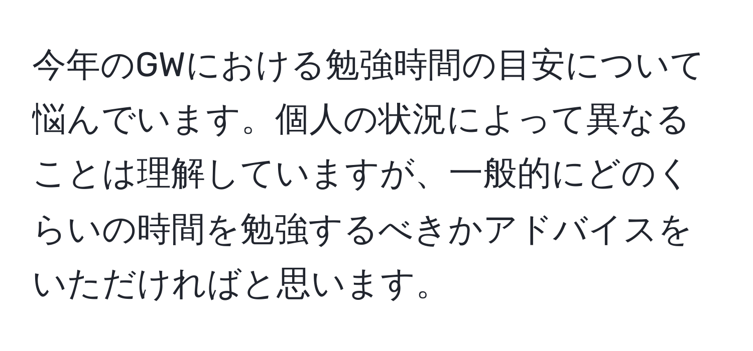 今年のGWにおける勉強時間の目安について悩んでいます。個人の状況によって異なることは理解していますが、一般的にどのくらいの時間を勉強するべきかアドバイスをいただければと思います。