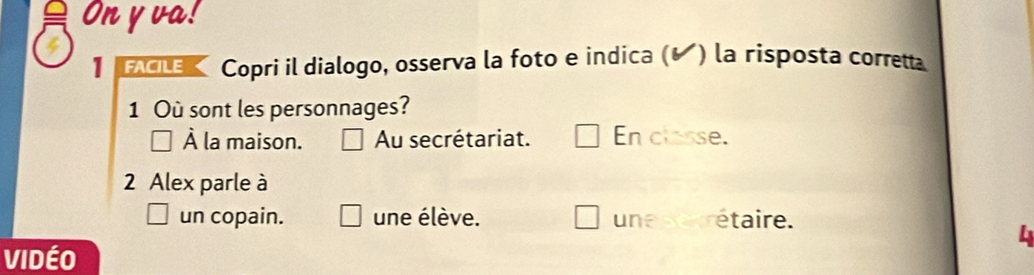 On y va!
1 FACILE Copri il dialogo, osserva la foto e indica (◤) la risposta correta
1 Où sont les personnages?
À la maison. Au secrétariat. En classe.
2 Alex parle à
un copain. une élève. une sexrétaire.
VidéO