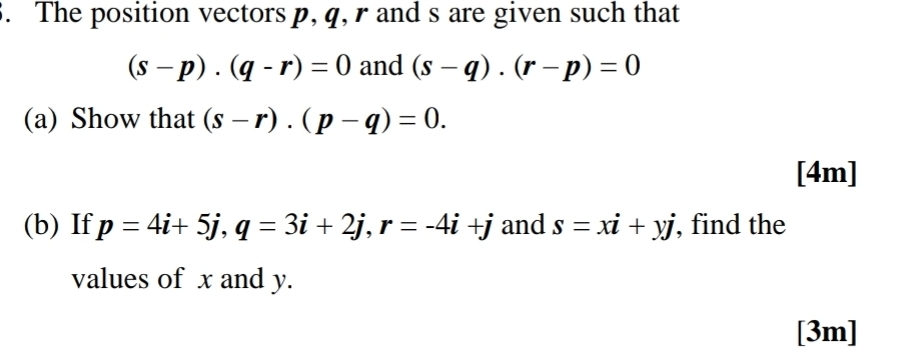 The position vectors p, q, r and s are given such that
(s-p)· (q-r)=0 and (s-q). (r-p)=0
(a) Show that (s-r).(p-q)=0. 
[4m] 
(b) If p=4i+5j, q=3i+2j, r=-4i+j and s=xi+yj , find the 
values of x and y. 
[3m]