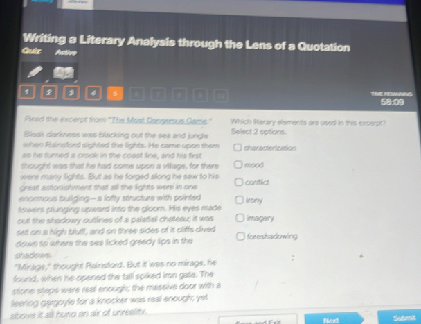 Writing a Literary Analysis through the Lens of a Quotation
Qutz Active
2 2 4 $ 7 THE REMANG 50x00
Plead the excerpt from 'The Most Dangerous Came." Which literary elements are used in this excerpt?
Bleak darkness was blacking out the sea and jungle Select 2 options.
when Rainsford sighted the lights. He came upon them characterization
as he turned a crook in the coast line, and his first
thought was that he had come upon a villiage, for there mood
were many lights. But as he forged along he saw to his
great astonishment that all the lights were in one conflict
enormous buliging--a lofty structure with pointed irony
lowers plunging upward into the gloom. His eyes made
out the shadowy outlines of a palatial chateau; it was imagery
set on a high bluff, and on three sides of it cliffs dived
down to where the sea licked greedy lips in the foreshadowing
shadows
"Mirage," thought Rainsford. But it was no mirage, he
found, when he opened the tall spiked iron gate. The
stone steps were real enough; the massive door with a
leering gargoyle for a knocker was real enough; yet
above it all hund an air of unreality.
Next Submit