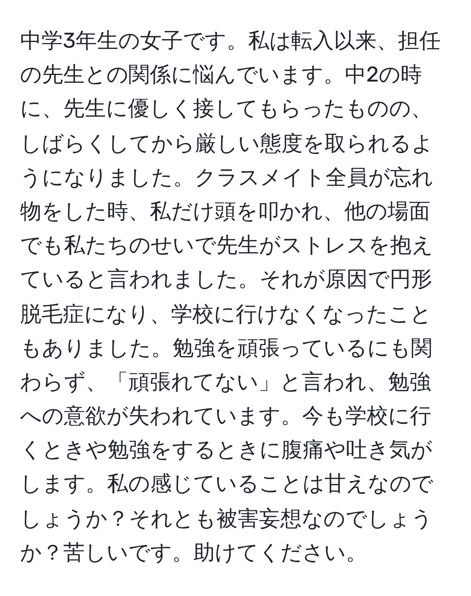 中学3年生の女子です。私は転入以来、担任の先生との関係に悩んでいます。中2の時に、先生に優しく接してもらったものの、しばらくしてから厳しい態度を取られるようになりました。クラスメイト全員が忘れ物をした時、私だけ頭を叩かれ、他の場面でも私たちのせいで先生がストレスを抱えていると言われました。それが原因で円形脱毛症になり、学校に行けなくなったこともありました。勉強を頑張っているにも関わらず、「頑張れてない」と言われ、勉強への意欲が失われています。今も学校に行くときや勉強をするときに腹痛や吐き気がします。私の感じていることは甘えなのでしょうか？それとも被害妄想なのでしょうか？苦しいです。助けてください。