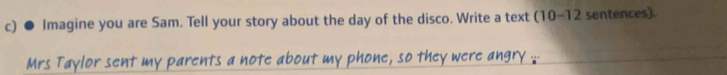 ● Imagine you are Sam. Tell your story about the day of the disco. Write a text (1 0-12 sentences). 
Mrs Taylor sent my parents a note about my phone, so they were angry .