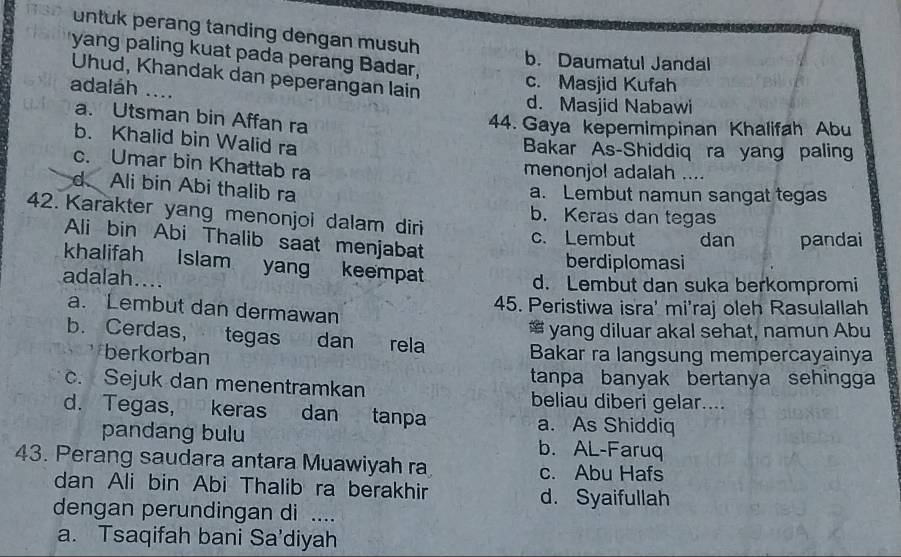 untuk perang tanding dengan musuh 
yang paling kuat pada perang Badar,
b. Daumatul Jandal
Uhud, Khandak dan peperangan lain
adaláh ....
c. Masjid Kufah
d. Masjid Nabawi
a. Utsman bin Affan ra
44. Gaya kepemimpinan Khalifah Abu
b. Khalid bin Walid ra
Bakar As-Shiddiq ra yang paling
c. Umar bin Khattab ra menonjol adalah ....
d Ali bin Abi thalib ra
a. Lembut namun sangat tegas
42. Karakter yang menonjoi dalam diri
b. Keras dan tegas
Ali bin Abi Thalib saat menjabat
c.Lembut dan pandai
berdiplomasi
khalifah Islam yang keempat
adalah.... d. Lembut dan suka berkompromi
a. Lembut dan dermawan 45. Peristiwa isra' mi'raj oleh Rasulallah
* yang diluar akal sehat, namun Abu
b. Cerdas, tegas dan rela
berkorban Bakar ra langsung mempercayainya
c. Sejuk dan menentramkan tanpa banyak bertanya sehingga
beliau diberi gelar....
d. Tegas, keras dan tanpa a. As Shiddiq
pandang bulu b. AL-Faruq
43. Perang saudara antara Muawiyah ra c. Abu Hafs
dan Ali bin Abi Thalib ra berakhir d. Syaifullah
dengan perundingan di ....
a. Tsaqifah bani Sa'diyah