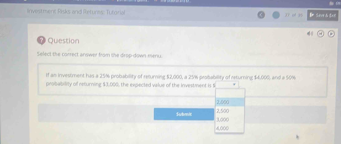 Investment Risks and Returns: Tutorial 27 of 35 SoVe & Exit 
? Question 
Select the correct answer from the drop-down menu. 
If an investment has a 25% probability of returning $2,000, a 25% probability of returning $4,000, and a 50%
probability of returning $3,000, the expected value of the investment is $
2,000
Submit 2,500
3,000
4,000