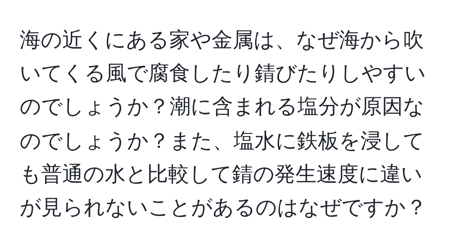 海の近くにある家や金属は、なぜ海から吹いてくる風で腐食したり錆びたりしやすいのでしょうか？潮に含まれる塩分が原因なのでしょうか？また、塩水に鉄板を浸しても普通の水と比較して錆の発生速度に違いが見られないことがあるのはなぜですか？