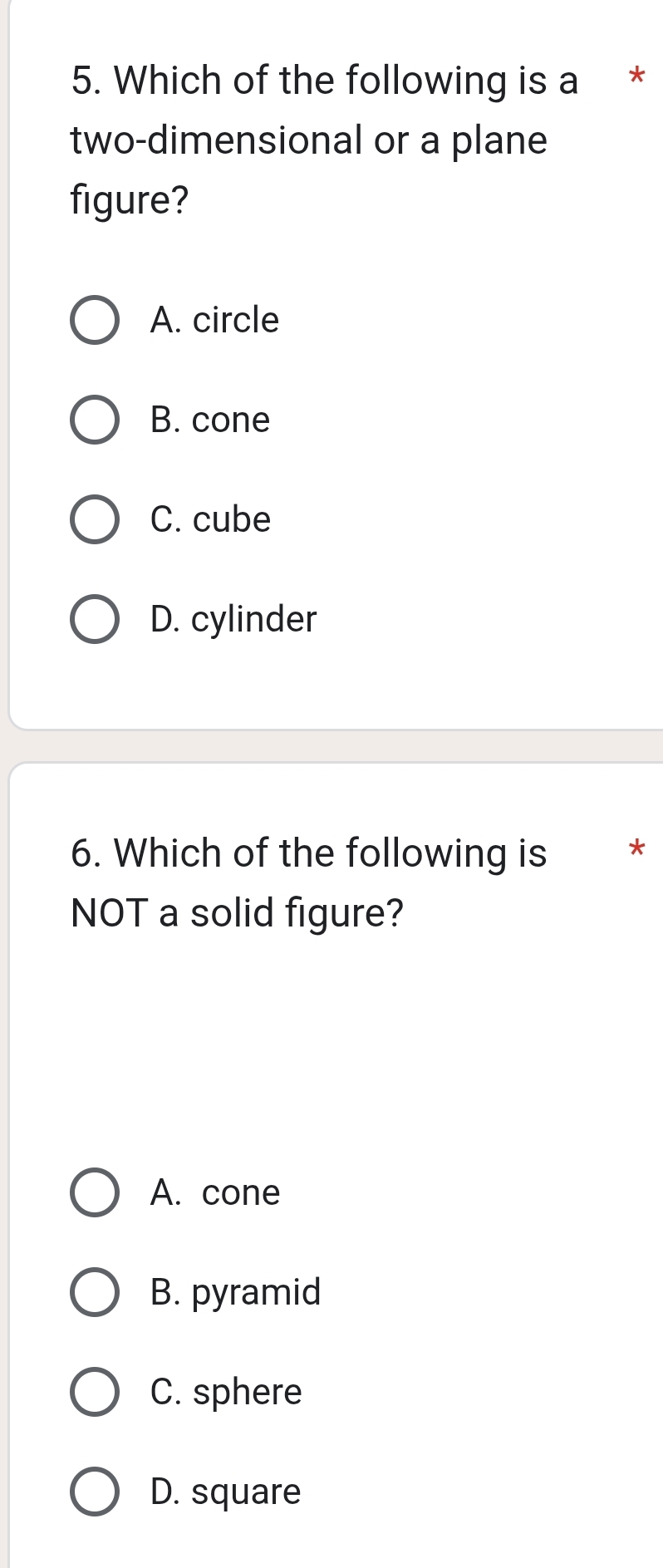 Which of the following is a *
two-dimensional or a plane
figure?
A. circle
B. cone
C. cube
D. cylinder
6. Which of the following is *
NOT a solid figure?
A. cone
B. pyramid
C. sphere
D. square