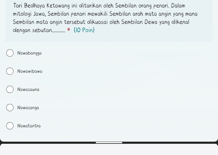 Tari Bedhaya Ketawang ini ditarikan oleh Sembilan orang penari. Dalam
mitologi Jawa, Sembilan penari mewakili Sembilan arah mata angin yang mana
Sembilan mata angin tersebut dikuasai oleh Sembilan Dewa yang dikenal
dengan sebutan_ * (10 Poin)
Nawabangga
Nawawibawa
Nawasauna
Nawasanga
Nawatantra