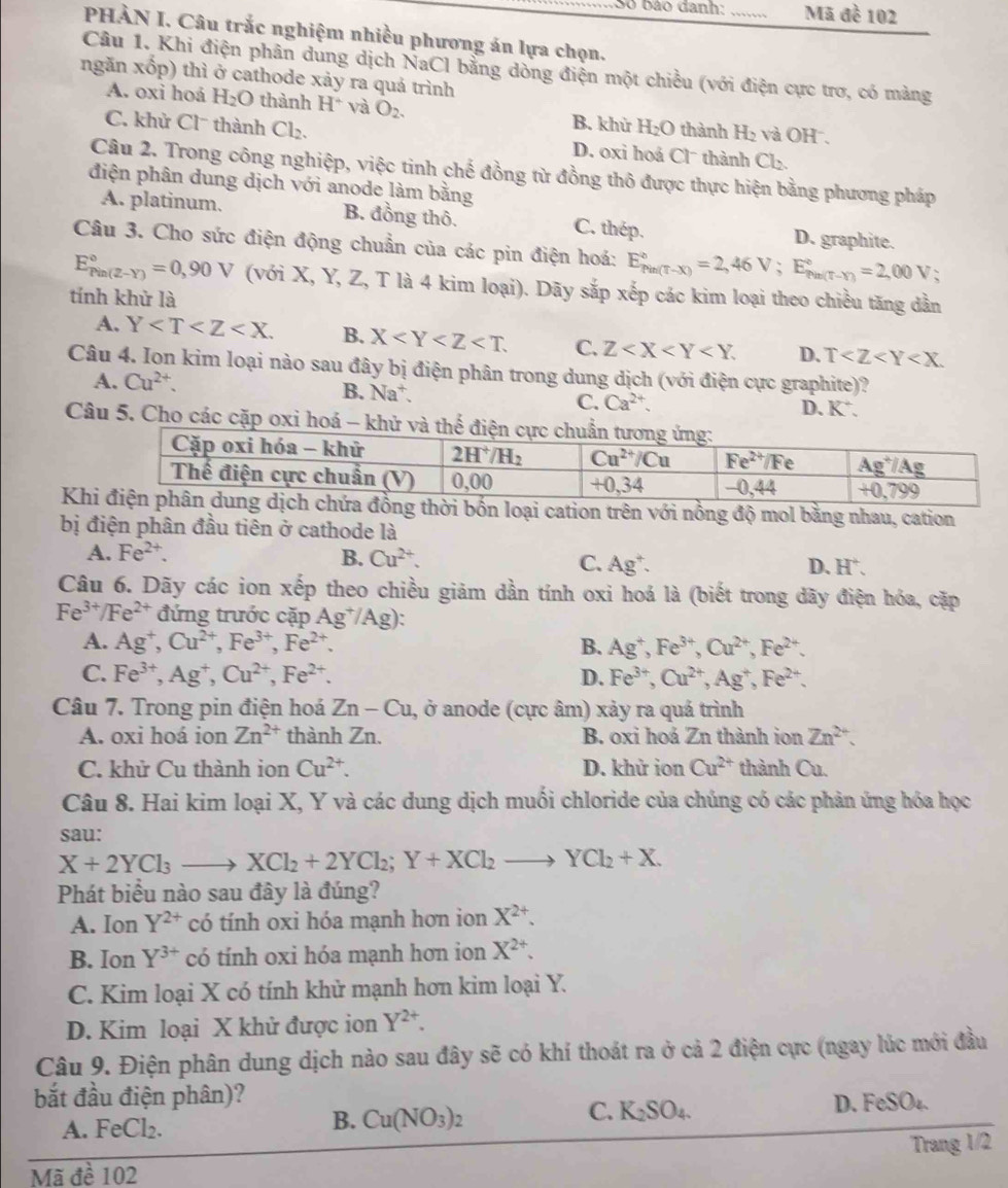 Số bão danh: _Mã đề 102
PHÀN I. Câu trắc nghiệm nhiều phương án lựa chọn.
Câu 1. Khi điện phân dung dịch NaCl bằng dòng điện một chiều (với điện cực trơ, có màng
ngăn xốp) thì ở cathode xảy ra quả trình
A. oxi hoá H_2O thành H^+ và O_2. B. khừ H_2O thành H_2 và OH .
C. khử Clˉ thành Cl_2. D. oxi hoá Clˉ thành Cl_2.
Câu 2. Trong công nghiệp, việc tinh chế đồng từ đồng thô được thực hiện bằng phương pháp
điện phân dung dịch với anode làm bằng
A. platinum. B. đồng thô. C. thép. D. graphite.
Câu 3. Cho sức điện động chuẩn của các pin điện hoá: E_(Pin(T-X))°=2,46V;E_(Pin(T-Y))°=2,00V;
E_(Pin(2-Y))°=0,90V (với X, Y, Z, T là 4 kim loại). Dãy sắp xếp các kim loại theo chiều tăng dẫn
tính khử là
A. Y B. X C. Z D. T
Câu 4. Ion kim loại nào sau đây bị điện phân trong dung dịch (với điện cực graphite)?
A. Cu^(2+).
B. Na^+
C. Ca^(2+).
D、 K^+.
Câu 5. Cho các cặp oxi hoá 
Khi cation trên với nồng độ mol bằng nhau, cation
bị điện phân đầu tiên ở cathode là
A. Fe^(2+). B. Cu^(2+). C. Ag^+
D、 H^+.
Câu 6. Dãy các ion xếp theo chiều giảm dần tính oxi hoá là (biết trong dãy điện hóa, cặp
Fe^(3+)/Fe^(2+) đứng trước cặp Ag^+/Ag)
A. Ag^+,Cu^(2+),Fe^(3+),Fe^(2+). B. Ag^+,Fe^(3+),Cu^(2+),Fe^(2+).
C. Fe^(3+),Ag^+,Cu^(2+),Fe^(2+). D. Fe^(3+),Cu^(2+),Ag^+,Fe^(2+).
Câu 7. Trong pin điện hoá Zn-Cu , ở anode (cực âm) xảy ra quá trình
A. oxi hoá ion Zn^(2+) thành Zn. B. oxi hoá Zn thành ion Zn^(2+).
C. khử Cu thành ion Cu^(2+). D. khử ion Cu^(2+) thành Cu.
Câu 8. Hai kim loại X, Y và các dung dịch muối chloride của chúng có các phản ứng hóa học
sau:
X+2YCl_3to XCl_2+2YCl_2;Y+XCl_2to YCl_2+X.
Phát biểu nào sau đây là đúng?
A. Ion Y^(2+) có tính oxi hóa mạnh hơn ion X^(2+).
B. Ion Y^(3+) có tính oxi hóa mạnh hơn ion X^(2+).
C. Kim loại X có tính khử mạnh hơn kim loại Y.
D. Kim loại X khử được ion Y^(2+).
Câu 9. Điện phân dung dịch nào sau đây sẽ có khí thoát ra ở cả 2 điện cực (ngay lúc mới đầu
bắt đầu điện phân)?
A. F Cl_2.
B. Cu(NO_3)_2
C. K_2SO_4.
D. FeSO_4.
Trang 1/2
Mã đề 102