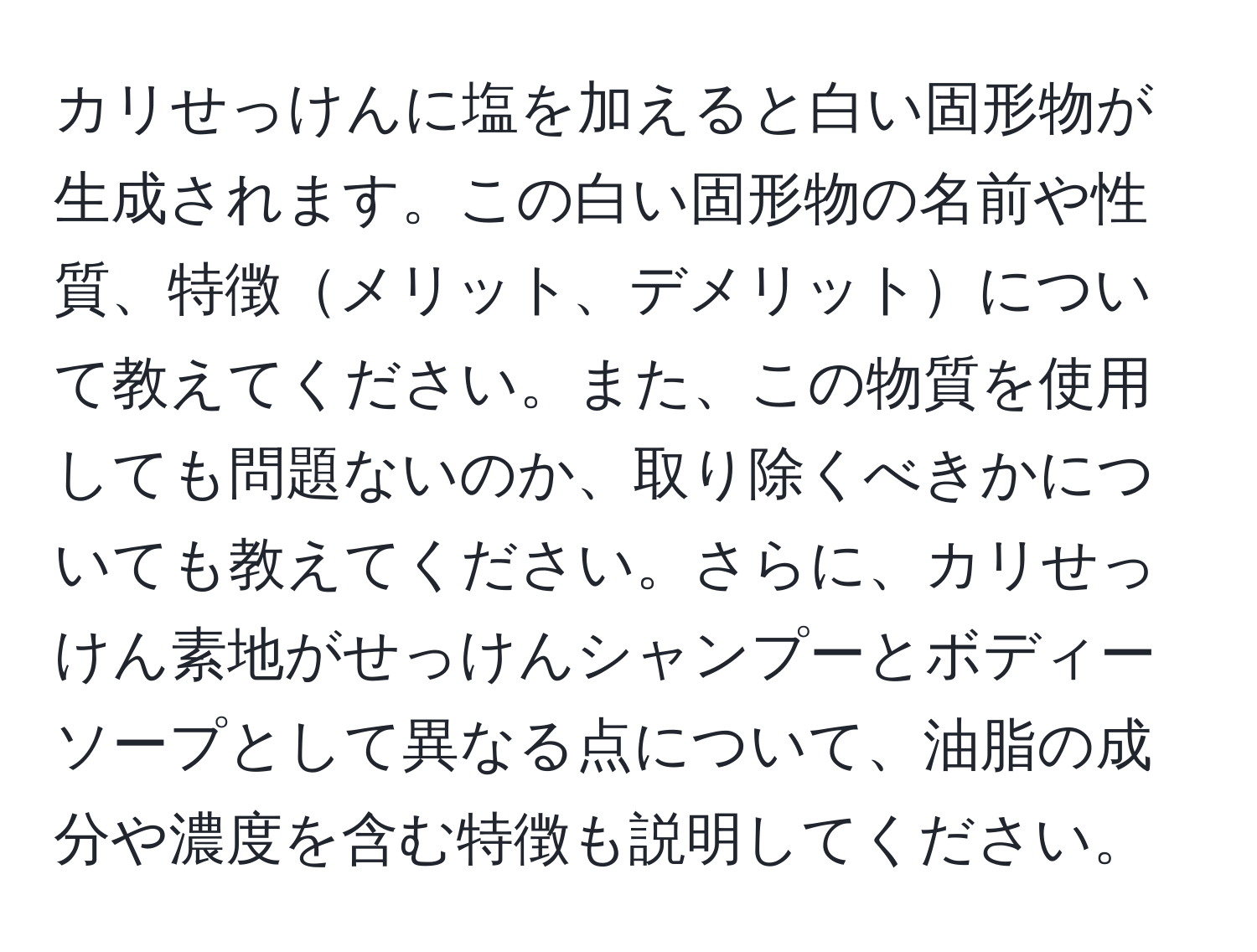 カリせっけんに塩を加えると白い固形物が生成されます。この白い固形物の名前や性質、特徴メリット、デメリットについて教えてください。また、この物質を使用しても問題ないのか、取り除くべきかについても教えてください。さらに、カリせっけん素地がせっけんシャンプーとボディーソープとして異なる点について、油脂の成分や濃度を含む特徴も説明してください。