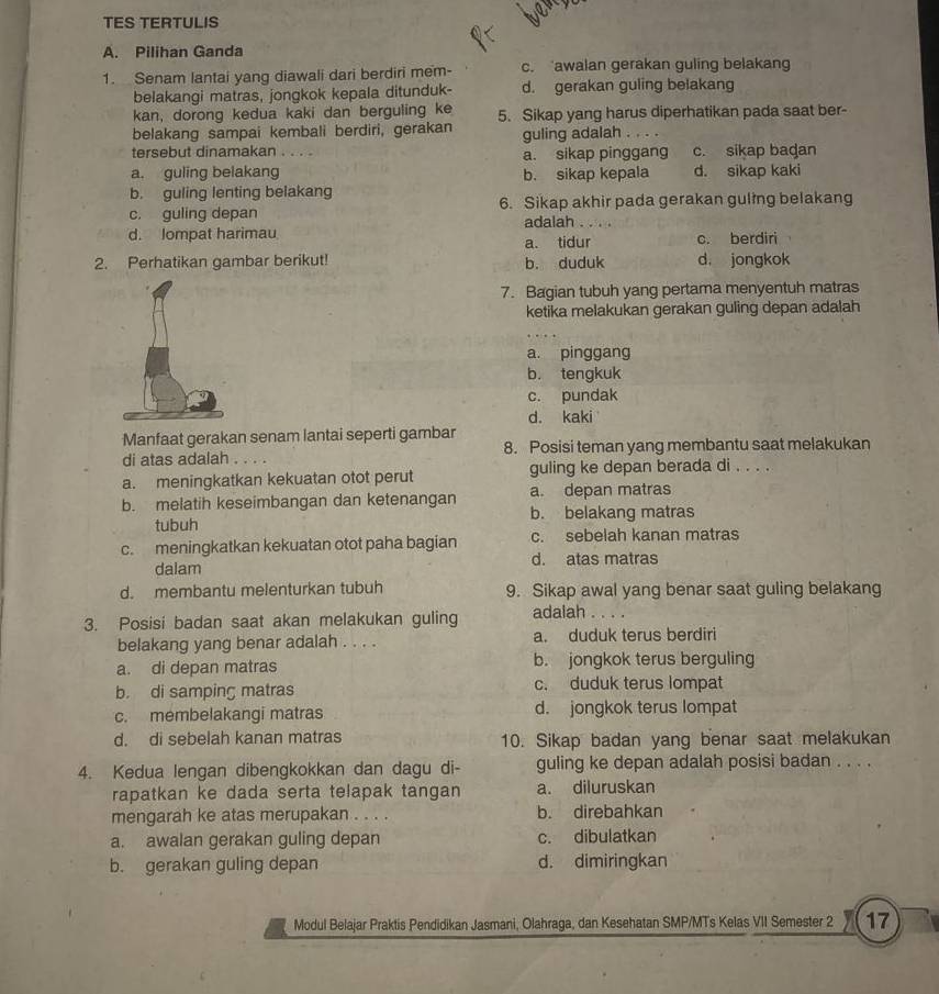 TES TERTULIS
A. Pilihan Ganda
1. Senam lantai yang diawali dari berdiri mem- c. awalan gerakan guling belakang
belakangi matras, jongkok kepala ditunduk- d. gerakan guling belakang
kan, dorong kedua kaki dan berguling ke 5. Sikap yang harus diperhatikan pada saat ber-
belakang sampai kembali berdiri, gerakan guling adalah . . . .
tersebut dinamakan . . a. sikap pinggang c. sikap badan
a. guling belakang b. sikap kepala d. sikap kaki
b. guling lenting belakang
c. guling depan 6. Sikap akhir pada gerakan guling belakang
adalah  3)
d. lompat harimau c. berdiri
a. tidur
2. Perhatikan gambar berikut! b. duduk d jongkok
7. Bagian tubuh yang pertama menyentuh matras
ketika melakukan gerakan guling depan adalah
a. pinggang
b. tengkuk
c. pundak
d. kaki
Manfaat gerakan senam lantai seperti gambar
di atas adalah . . . . 8. Posisi teman yang membantu saat melakukan
a. meningkatkan kekuatan otot perut guling ke depan berada di . . . .
b. melatih keseimbangan dan ketenangan a. depan matras
tubuh b. belakang matras
c. meningkatkan kekuatan otot paha bagian c. sebelah kanan matras
dalam d. atas matras
d. membantu melenturkan tubuh 9. Sikap awal yang benar saat guling belakang
3. Posisi badan saat akan melakukan guling adalah . . . .
belakang yang benar adalah . . . . a. duduk terus berdiri
a. di depan matras b. jongkok terus berguling
b. di samping matras c. duduk terus lompat
c. membelakangi matras d. jongkok terus lompat
d. di sebelah kanan matras 10. Sikap badan yang benar saat melakukan
4. Kedua lengan dibengkokkan dan dagu di- guling ke depan adalah posisi badan . . . .
rapatkan ke dada serta telapak tangan a. diluruskan
mengarah ke atas merupakan . . . . b. direbahkan
a. awalan gerakan guling depan c. dibulatkan
b. gerakan guling depan d. dimiringkan
Modul Belajar Praktis Pendidikan Jasmani, Olahraga, dan Kesehatan SMP/MTs Kelas VII Semester 2 17