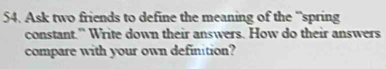 Ask two friends to define the meaning of the “spring 
constant.” Write down their answers. How do their answers 
compare with your own definition?