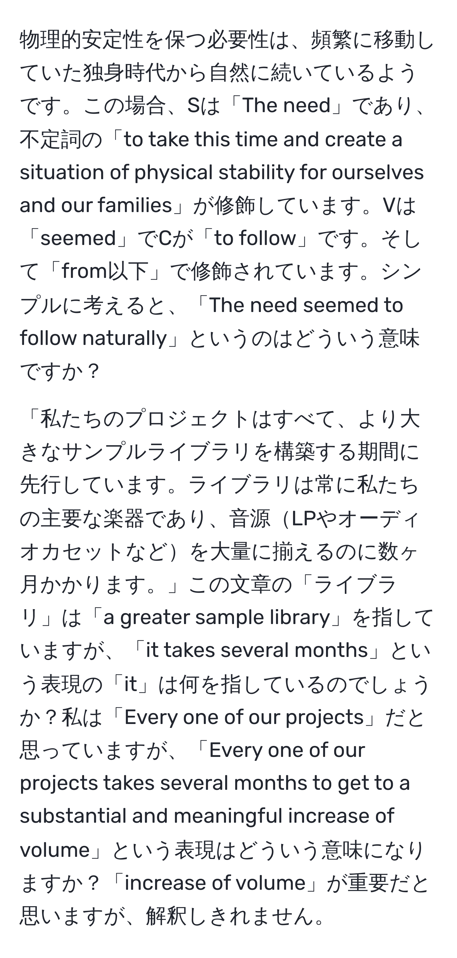 物理的安定性を保つ必要性は、頻繁に移動していた独身時代から自然に続いているようです。この場合、Sは「The need」であり、不定詞の「to take this time and create a situation of physical stability for ourselves and our families」が修飾しています。Vは「seemed」でCが「to follow」です。そして「from以下」で修飾されています。シンプルに考えると、「The need seemed to follow naturally」というのはどういう意味ですか？

「私たちのプロジェクトはすべて、より大きなサンプルライブラリを構築する期間に先行しています。ライブラリは常に私たちの主要な楽器であり、音源LPやオーディオカセットなどを大量に揃えるのに数ヶ月かかります。」この文章の「ライブラリ」は「a greater sample library」を指していますが、「it takes several months」という表現の「it」は何を指しているのでしょうか？私は「Every one of our projects」だと思っていますが、「Every one of our projects takes several months to get to a substantial and meaningful increase of volume」という表現はどういう意味になりますか？「increase of volume」が重要だと思いますが、解釈しきれません。