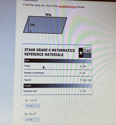 Find the area (A=bh) of the parallelogram below. 
STAAR GRADE 6 MATHEMATICS STAAR 
REFERENCE MATERIALS 
Triangle
A= 1/2 bh
Rectangle or paralielogram A=bh
Trapezoid A= 1/2 (a_1+b_2)
VOLUME 
Rectanguíar prism v=8h
A] 15m^2
Pay 
B) 30in^2
Play