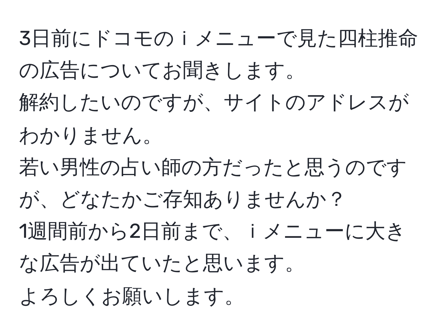 3日前にドコモのｉメニューで見た四柱推命の広告についてお聞きします。  
解約したいのですが、サイトのアドレスがわかりません。  
若い男性の占い師の方だったと思うのですが、どなたかご存知ありませんか？  
1週間前から2日前まで、ｉメニューに大きな広告が出ていたと思います。  
よろしくお願いします。