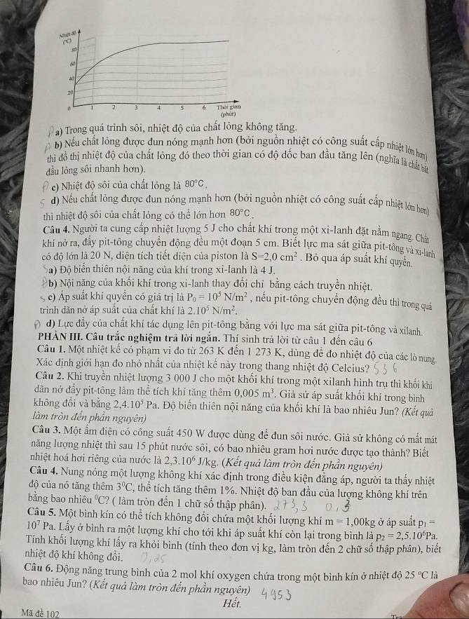 Trong quá trình sôi, nhiệt độ của chất lỏng không tăng.
b) Nếu chất lông được đun nóng mạnh hơn (bởi nguồn nhiệt có công suất cấp nhiệt lớn hơm)
thì đồ thị nhiệt độ của chất lỏng đó theo thời gian có độ dốc ban đầu tăng lên (nghĩa là chất bắt
đầu lỏng sôi nhanh hơn).
c) Nhiệt độ sôi của chất lỏng là 80°C,
) Nếu chất lỏng được đun nóng mạnh hơn (bởi nguồn nhiệt có công suất cấp nhiệt lớn hơn)
thì nhiệt độ sôi của chất lỏng có thể lớn hơn 80°C.
Câu 4. Người ta cung cấp nhiệt lượng 5 J cho chất khí trong một xi-lanh đặt nằm ngang. Chấn
khí nở ra, đầy pit-tông chuyển động đều một đoạn 5 cm. Biết lực ma sát giữa pit-tông và xi-lanh
có độ lớn là 20 N, diện tích tiết diện của piston là S=2,0cm^2. Bỏ qua áp suất khí quyển
Đa) Độ biển thiên nội năng của khí trong xi-lanh là 4 J.
ậ) Nội năng của khối khí trong xi-lanh thay đổi chỉ bằng cách truyền nhiệt.
c) Áp suất khí quyền có giá trị là P_0=10^5N/m^2 , nếu pit-tông chuyển động đều thì trong quá
trình dãn nở áp suất của chất khí là 2.10^5N/m^2.
a d) Lực đầy của chất khí tác dụng lên pit-tông bằng với lực ma sát giữa pit-tông và xilanh
PHÁN III. Câu trắc nghiệm trả lời ngắn. Thí sinh trả lời từ câu 1 đến câu 6
Câu 1. Một nhiệt kế có phạm vi đo từ 263 K đến 1 273 K, dùng để đo nhiệt độ của các lò nung
Xác định giới hạn đo nhỏ nhất của nhiệt kế này trong thang nhiệt độ Celcius?
Câu 2. Khi truyền nhiệt lượng 3 000 J cho một khối khí trong một xilanh hình trụ thì khối khí
dãn nở đầy pit-tông làm thể tích khí tăng thêm 0,005m^3. Giả sử áp suất khổi khí trong bình
không đổi và bằng 2 4.10^5Pa 1. Độ biến thiên nội năng của khối khí là bao nhiêu Jun? (Kết quả
làm tròn đến phần nguyên)
Câu 3. Một ẩm điện có công suất 450 W được dùng để đun sôi nước. Giả sử không có mất mát
năng lượng nhiệt thì sau 15 phút nước sôi, có bao nhiêu gram hơi nước được tạo thành? Biết
nhiệt hoá hơi riêng của nước là 2,3.10^6 J/kg. (Kết quả làm tròn đến phần nguyên)
Câu 4. Nung nóng một lượng không khí xác định trong điều kiện đẳng áp, người ta thấy nhiệt
độ của nó tăng thêm 3°C , thể tích tăng thêm 1%. Nhiệt độ ban đầu của lượng không khí trên
bằng bao nhiêu v_1 C? ( làm tròn đến 1 chữ số thập phân).
Câu 5. Một bình kín có thể tích không đổi chứa một khối lượng khí m=1,00kg ở áp suất p_1=
10^7Pa. Lấy ở bình ra một lượng khí cho tới khi áp suất khí còn lại trong bình là p_2=2,5.10^6Pa.
Tính khối lượng khí lấy ra khỏi bình (tính theo đơn vị kg, làm tròn đến 2 chữ số thập phân), biết
nhiệt độ khí không đổi.
Câu 6. Động năng trung bình của 2 mol khí oxygen chứa trong một bình kín ở nhiệt độ 25°C là
bao nhiêu Jun? (Kết quả làm tròn đến phần nguyên)
Hết.
Mã đè 102