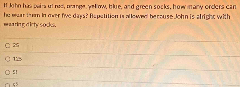 If John has pairs of red, orange, yellow, blue, and green socks, how many orders can
he wear them in over five days? Repetition is allowed because John is alright with
wearing dirty socks.
25
125
5!
5^5