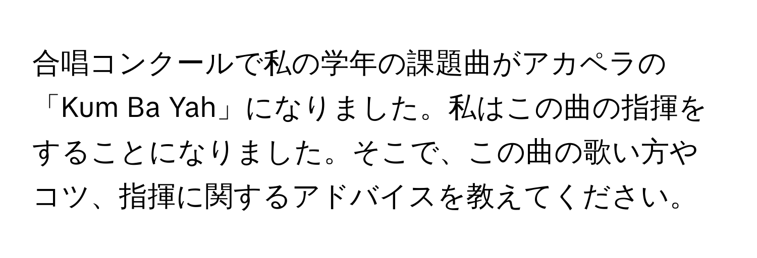 合唱コンクールで私の学年の課題曲がアカペラの「Kum Ba Yah」になりました。私はこの曲の指揮をすることになりました。そこで、この曲の歌い方やコツ、指揮に関するアドバイスを教えてください。